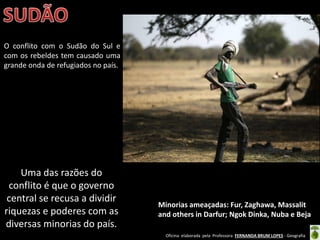 Oficina elaborada pela Professora FERNANDA BRUM LOPES - Geografia
O conflito com o Sudão do Sul e
com os rebeldes tem causado uma
grande onda de refugiados no país.
Minorias ameaçadas: Fur, Zaghawa, Massalit
and others in Darfur; Ngok Dinka, Nuba e Beja
Uma das razões do
conflito é que o governo
central se recusa a dividir
riquezas e poderes com as
diversas minorias do país.
 