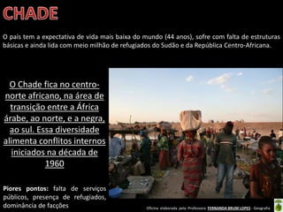 Oficina elaborada pela Professora FERNANDA BRUM LOPES - Geografia
O país tem a expectativa de vida mais baixa do mundo (44 anos), sofre com falta de estruturas
básicas e ainda lida com meio milhão de refugiados do Sudão e da República Centro-Africana.
Piores pontos: falta de serviços
públicos, presença de refugiados,
dominância de facções
O Chade fica no centro-
norte africano, na área de
transição entre a África
árabe, ao norte, e a negra,
ao sul. Essa diversidade
alimenta conflitos internos
iniciados na década de
1960
 