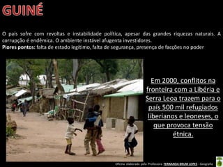 Oficina elaborada pela Professora FERNANDA BRUM LOPES - Geografia
O país sofre com revoltas e instabilidade política, apesar das grandes riquezas naturais. A
corrupção é endêmica. O ambiente instável afugenta investidores.
Piores pontos: falta de estado legítimo, falta de segurança, presença de facções no poder
Em 2000, conflitos na
fronteira com a Libéria e
Serra Leoa trazem para o
país 500 mil refugiados
liberianos e leoneses, o
que provoca tensão
étnica.
 