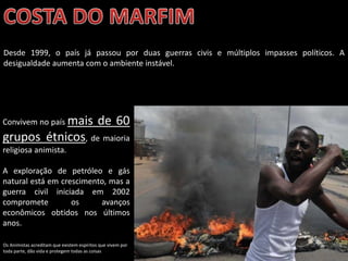 Oficina elaborada pela Professora FERNANDA BRUM LOPES - Geografia
Desde 1999, o país já passou por duas guerras civis e múltiplos impasses políticos. A
desigualdade aumenta com o ambiente instável.
Os Animistas acreditam que existem espíritos que vivem por
toda parte, dão vida e protegem todas as coisas
Convivem no país mais de 60
grupos étnicos, de maioria
religiosa animista.
A exploração de petróleo e gás
natural está em crescimento, mas a
guerra civil iniciada em 2002
compromete os avanços
econômicos obtidos nos últimos
anos.
 
