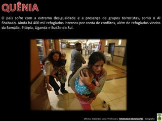 Oficina elaborada pela Professora FERNANDA BRUM LOPES - Geografia
O país sofre com a extrema desigualdade e a presença de grupos terroristas, como o Al
Shabaab. Ainda há 400 mil refugiados internos por conta de conflitos, além de refugiados vindos
da Somália, Etiópia, Uganda e Sudão do Sul.
 