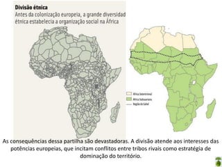 Oficina elaborada pela Professora FERNANDA BRUM LOPES - Geografia
As consequências dessa partilha são devastadoras. A divisão atende aos interesses das
potências europeias, que incitam conflitos entre tribos rivais como estratégia de
dominação do território.
 