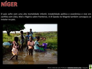 Oficina elaborada pela Professora FERNANDA BRUM LOPES - Geografia
O país sofre com uma alta mortalidade infantil, instabilidade política e econômica e vive em
conflito com Líbia, Mali e Nigéria sobre fronteiras. A Al Qaeda no Magreb também conseguiu se
instalar no país.
 