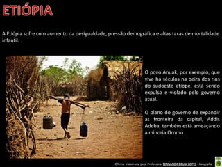 Oficina elaborada pela Professora FERNANDA BRUM LOPES - Geografia
A Etiópia sofre com aumento da desigualdade, pressão demográfica e altas taxas de mortalidade
infantil.
O povo Anuak, por exemplo, que
vive há séculos na beira dos rios
do sudoeste etíope, está sendo
expulso e violado pelo governo
atual.
O plano do governo de expandir
as fronteira da capital, Addis
Adeba, também está ameaçando
a minoria Oromo.
 
