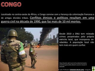 Oficina elaborada pela Professora FERNANDA BRUM LOPES - Geografia
Localizado no centro-oeste da África, o Congo convive com a herança da colonização francesa e
de antigas divisões tribais. Conflitos étnicos e políticos resultam em uma
guerra civil na década de 1990, que faz mais de 10 mil mortos.
http://exame.abril.com.br/mundo/noticias/os-
proximos-genocidios-devem-ocorrer-nesses-9-
paises#1
Desde 2010 a ONU tem relatado
crimes perpetrados pelo próprio
exército local, que incorporou ex-
rebeldes. A população local não
tem mais em quem confiar.
 