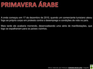 Oficina elaborada pela Professora FERNANDA BRUM LOPES - Geografia
A onda começou em 17 de dezembro de 2010, quando um comerciante tunisiano ateou
fogo ao próprio corpo em protesto contra o desemprego e condições de vida no país.
Mais tarde ele acabaria morrendo, desencadeando uma série de manifestações, que
logo se espalhariam para os países vizinhos.
 