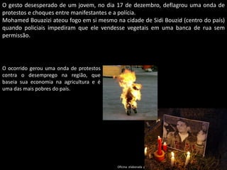 Oficina elaborada pela Professora FERNANDA BRUM LOPES - Geografia
O gesto desesperado de um jovem, no dia 17 de dezembro, deflagrou uma onda de
protestos e choques entre manifestantes e a polícia.
Mohamed Bouazizi ateou fogo em si mesmo na cidade de Sidi Bouzid (centro do país)
quando policiais impediram que ele vendesse vegetais em uma banca de rua sem
permissão.
O ocorrido gerou uma onda de protestos
contra o desemprego na região, que
baseia sua economia na agricultura e é
uma das mais pobres do país.
 