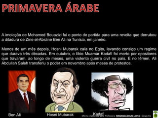 Oficina elaborada pela Professora FERNANDA BRUM LOPES - Geografia
A imolação de Mohamed Bouazizi foi o ponto de partida para uma revolta que derrubou
a ditadura de Zine el-Abidine Ben Ali na Tunísia, em janeiro.
Menos de um mês depois, Hosni Mubarak caía no Egito, levando consigo um regime
que durava três décadas. Em outubro, o líbio Muamar Kadafi foi morto por opositores
que travaram, ao longo de meses, uma violenta guerra civil no país. E no Iêmen, Ali
Abdullah Saleh transferiu o poder em novembro após meses de protestos.
Ben Ali Hosni Mubarak Kadafi
 