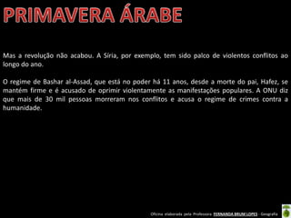 Oficina elaborada pela Professora FERNANDA BRUM LOPES - Geografia
Mas a revolução não acabou. A Síria, por exemplo, tem sido palco de violentos conflitos ao
longo do ano.
O regime de Bashar al-Assad, que está no poder há 11 anos, desde a morte do pai, Hafez, se
mantém firme e é acusado de oprimir violentamente as manifestações populares. A ONU diz
que mais de 30 mil pessoas morreram nos conflitos e acusa o regime de crimes contra a
humanidade.
 
