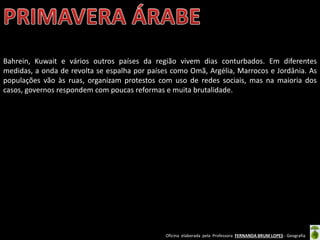 Oficina elaborada pela Professora FERNANDA BRUM LOPES - Geografia
Bahrein, Kuwait e vários outros países da região vivem dias conturbados. Em diferentes
medidas, a onda de revolta se espalha por países como Omã, Argélia, Marrocos e Jordânia. As
populações vão às ruas, organizam protestos com uso de redes sociais, mas na maioria dos
casos, governos respondem com poucas reformas e muita brutalidade.
 