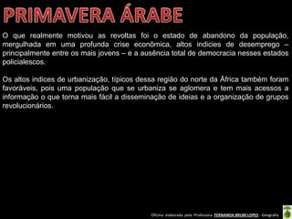 Oficina elaborada pela Professora FERNANDA BRUM LOPES - Geografia
O que realmente motivou as revoltas foi o estado de abandono da população,
mergulhada em uma profunda crise econômica, altos indicies de desemprego –
principalmente entre os mais jovens – e a ausência total de democracia nesses estados
policialescos.
Os altos indices de urbanização, típicos dessa região do norte da África também foram
favoráveis, pois uma população que se urbaniza se aglomera e tem mais acessos a
informação o que torna mais fácil a disseminação de ideias e a organização de grupos
revolucionários.
 