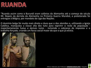 Oficina elaborada pela Professora FERNANDA BRUM LOPES - Geografia
“Ruanda assim como o Burundi eram colônias da Alemanha até o começo do século
XX. Depois da derrota da Alemanha na Primeira Guerra Mundial, o protetorado foi
entregue à Bélgica, por mandato da Liga das Nações.
O domínio belga foi muito mais direto e duro que o dos alemães e, utilizando a Igreja
Católica, manipulou a classe alta dos tutsi para reprimir o resto da população -
majoritariamente hutus e demais tutsis - incluindo a cobrança de impostos e o
trabalho forçado, criando um fosso social maior do que o que já existia.
 