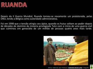 Oficina elaborada pela Professora FERNANDA BRUM LOPES - Geografia
Depois da II Guerra Mundial, Ruanda tornou-se novamente um protetorado, pelas
ONU, tendo a Bélgica como autoridade administrativa.
Foi em 1990 que a tensão atingiu seu ápice, quando os hutus voltam ao poder depois
de décadas de domínio da minoria privilegiada Tutsi com o início de uma guerra civil
que culminou em genocídio de um milhão de pessoas quatro anos mais tarde.
 