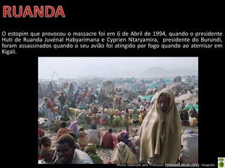 Oficina elaborada pela Professora FERNANDA BRUM LOPES - Geografia
O estopim que provocou o massacre foi em 6 de Abril de 1994, quando o presidente
Huti de Ruanda Juvénal Habyarimana e Cyprien Ntaryamira, presidente do Burundi,
foram assassinados quando o seu avião foi atingido por fogo quando ao aterrisar em
Kigali.
 