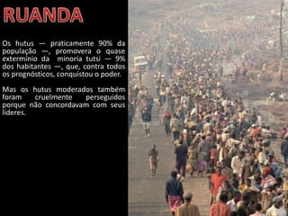 Oficina elaborada pela Professora FERNANDA BRUM LOPES - Geografia
Os hutus — praticamente 90% da
população —, promovera o quase
extermínio da minoria tutsi — 9%
dos habitantes —, que, contra todos
os prognósticos, conquistou o poder.
Mas os hutus moderados também
foram cruelmente perseguidos
porque não concordavam com seus
líderes.
 