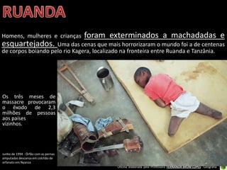 Oficina elaborada pela Professora FERNANDA BRUM LOPES - Geografia
Homens, mulheres e crianças foram exterminados a machadadas e
esquartejados. Uma das cenas que mais horrorizaram o mundo foi a de centenas
de corpos boiando pelo rio Kagera, localizado na fronteira entre Ruanda e Tanzânia.
Os três meses de
massacre provocaram
o êxodo de 2,3
milhões de pessoas
aos países
vizinhos.
Junho de 1994 - Órfão com as pernas
amputadas descansa em colchão de
orfanato em Nyanza
 