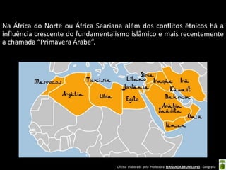 Oficina elaborada pela Professora FERNANDA BRUM LOPES - Geografia
Na África do Norte ou África Saariana além dos conflitos étnicos há a
influência crescente do fundamentalismo islâmico e mais recentemente
a chamada “Primavera Árabe”.
 