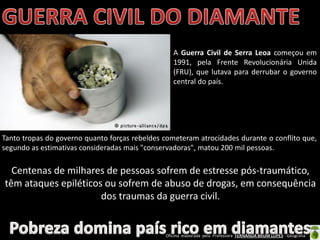 Oficina elaborada pela Professora FERNANDA BRUM LOPES - Geografia
Centenas de milhares de pessoas sofrem de estresse pós-traumático,
têm ataques epiléticos ou sofrem de abuso de drogas, em consequência
dos traumas da guerra civil.
Tanto tropas do governo quanto forças rebeldes cometeram atrocidades durante o conflito que,
segundo as estimativas consideradas mais "conservadoras", matou 200 mil pessoas.
A Guerra Civil de Serra Leoa começou em
1991, pela Frente Revolucionária Unida
(FRU), que lutava para derrubar o governo
central do país.
 