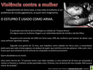 Oficina elaborada pela Professora FERNANDA BRUM LOPES - Geografia
Especialmente em Serra Leoa, o mau trato à mulheres é um
problemas de escalas gigantescas, as quais nem imaginamos.
O ESTUPRO É USADO COMO ARMA.
http://republicaserraleoa.blogspot.com.br/
É praticado como forma de humilhação ou método de "limpeza étnica".
Em alguns casos as mulheres chegam a ser violentadas diante do marido e até dos filhos.
Na guerra civil ocorrida até 2002 em Serra Leoa, 94% das mulheres que tiveram de deixar suas
casas sofreram agressões sexuais.
Segundo uma garota de 13 anos, que trabalhou como soldado em Serra Leoa, o comandante
pediu para que cada criança pegasse um pedaço de papel, que continha uma das palavras: mãos, pés, nariz.
O que quer que estivesse escrito tinha de ser amputado no próximo prisioneiro.
Quem desobedecia era morto.
Uma outra menina diz: "Vi pessoas terem suas mãos cortadas, vi uma menina de 10 anos ser estuprada e
morta e vi homens e mulheres sendo queimados vivos. Chorava, mas só dentro do meu coração. Não ousava
chorar de verdade".
 