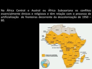 Oficina elaborada pela Professora FERNANDA BRUM LOPES - Geografia
Na África Central e Austral ou África Subsaariana os conflitos
essencialmente étnicos e religiosos e têm relação com o processo de
artificialização de fronteiras decorrente da descolonização de 1950 –
80.
 