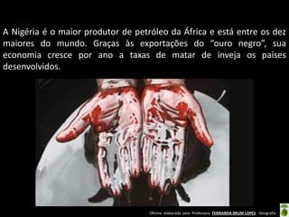 Oficina elaborada pela Professora FERNANDA BRUM LOPES - Geografia
A Nigéria é o maior produtor de petróleo da África e está entre os dez
maiores do mundo. Graças às exportações do “ouro negro”, sua
economia cresce por ano a taxas de matar de inveja os países
desenvolvidos.
 
