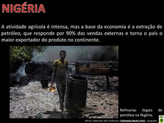 Oficina elaborada pela Professora FERNANDA BRUM LOPES - Geografia
A atividade agrícola é intensa, mas a base da economia é a extração de
petróleo, que responde por 90% das vendas externas e torna o país o
maior exportador do produto no continente.
Refinarias ilegais de
petróleo na Nigéria.
 