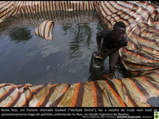 Oficina elaborada pela Professora FERNANDA BRUM LOPES - Geografia
Nesta foto, um homem chamado Godwill ("Vontade Divina"), faz a recolha de crude num local de
aprovisionamento ilegal de petróleo, próximo do rio Nun, no estado nigeriano de Bayelsa.
 