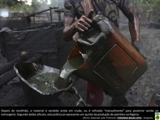 Oficina elaborada pela Professora FERNANDA BRUM LOPES - Geografia
Depois de recolhido, o material é vendido ainda em crude, ou é refinado "manualmente" para posterior venda ao
estrangeiro. Segundo dados oficiais, esta prática já representa um quinto da produção de petróleo na Nigéria.
 