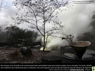 Oficina elaborada pela Professora FERNANDA BRUM LOPES - Geografia
No entanto, esta situação é do conhecimento das autoridades locais que tentam acabar com a situação. Em parte, devido
aos malefícios que representa para o ambiente, mas sem esquecer que se trata do modo de vida de milhares de nigerianos.
http://www.jn.pt/multimedia/gale
ria.aspx?content_id=2994180
 