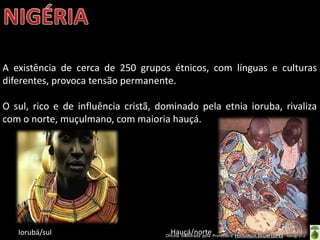 Oficina elaborada pela Professora FERNANDA BRUM LOPES - Geografia
A existência de cerca de 250 grupos étnicos, com línguas e culturas
diferentes, provoca tensão permanente.
O sul, rico e de influência cristã, dominado pela etnia ioruba, rivaliza
com o norte, muçulmano, com maioria hauçá.
Iorubá/sul Hauçá/norte
 