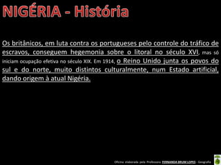 Oficina elaborada pela Professora FERNANDA BRUM LOPES - Geografia
Os britânicos, em luta contra os portugueses pelo controle do tráfico de
escravos, conseguem hegemonia sobre o litoral no século XVI, mas só
iniciam ocupação efetiva no século XIX. Em 1914, o Reino Unido junta os povos do
sul e do norte, muito distintos culturalmente, num Estado artificial,
dando origem à atual Nigéria.
 