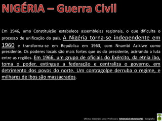 Oficina elaborada pela Professora FERNANDA BRUM LOPES - Geografia
Em 1946, uma Constituição estabelece assembleias regionais, o que dificulta o
processo de unificação do país. A Nigéria torna-se independente em
1960 e transforma-se em República em 1963, com Nnambi Azikiwe como
presidente. Os poderes locais são mais fortes que os do presidente, acirrando a luta
entre as regiões. Em 1966, um grupo de oficiais do Exército, da etnia ibo,
toma o poder, extingue a federação e centraliza o governo, em
detrimento dos povos do norte. Um contragolpe derruba o regime, e
milhares de ibos são massacrados.
 