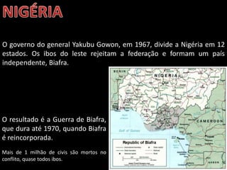 Oficina elaborada pela Professora FERNANDA BRUM LOPES - Geografia
O governo do general Yakubu Gowon, em 1967, divide a Nigéria em 12
estados. Os ibos do leste rejeitam a federação e formam um país
independente, Biafra.
O resultado é a Guerra de Biafra,
que dura até 1970, quando Biafra
é reincorporada.
Mais de 1 milhão de civis são mortos no
conflito, quase todos ibos.
 