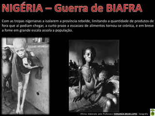 Oficina elaborada pela Professora FERNANDA BRUM LOPES - Geografia
Com as tropas nigerianas a isolarem a província rebelde, limitando a quantidade de produtos de
fora que aí podiam chegar, a curto prazo a escassez de alimentos tornou-se crónica, e em breve
a fome em grande escala assola a população.
 