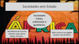 Sociedades sem Estado
Sociedades
tribais,
coletivistas e
igualitárias.
Abundância de recursos
naturais: caça, pesca,
coleta, minerais...
Mais comuns nas regiões
Central e Sul da África.
 
