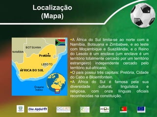 Localização(Mapa)A África do Sul limita-se ao norte com a Namíbia, Botsuana e Zimbabwe, e ao leste com Moçambique e Suazilândia, e o Reino do Lesoto é um enclave (um enclave é um território totalmente cercado por um território estrangeiro)independente cercado pelo território sul-africano. 
