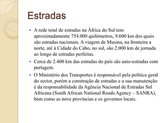 EstradasA rede total de estradas na África do Sul tem aproximadamente 754.000 quilómetros, 9.600 km dos quais são estradas nacionais. A viagem de Musina, na fronteira a norte, até à Cidade do Cabo, no sul, são 2.000 km de jornada ao longo de estradas perfeitas.Cerca de 2.400 km das estradas do país são auto-estradas com portagem.O Ministério dos Transportes é responsável pela política geral do sector, porém a construção de estradas e a sua manutenção é da responsabilidade da Agência Nacional de Estradas Sul Africana (SouthAfricanNationalRoadsAgency – SANRA), bem como as nove províncias e os governos locais.
