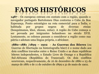 FATOS HISTÓRICOS
1487 - Os europeus entram em contato com a região, quando o
navegador português Bartolomeu Dias contorna o Cabo da Boa
Esperança. Ponto estratégico na rota comercial para a Índia, e
habitada     por  grupos     negros      de    diversas etnias
(bosquímanos, khoi, xhosas, zulus). A região do Cabo começa a
ser povoada por imigrantes holandeses no século XVII.
Lentamente, os colonos passam a considerar a região como sua
pátria e adotam uma língua própria, o africâner.
1880–1881 /1899 – 1902 - As Guerras dos Bôeres (ou
Guerras de libertação na historiografia bôer) é o nome dado aos
dois conflitos travados entre o Reino Unido e as duas repúblicas
bôeres independentes, o Estado Livre de Orange e a República
Sul-Africana (República do Transvaal). Os dois conflitos
ocorreram, respectivamente, de 16 de dezembro de 1880 a 23 de
março de 1881 e de 11 de outubro de 1899 a 31 de maio de 1902.
 