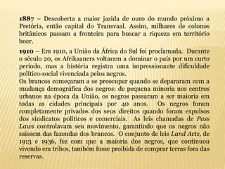1887 – Descoberta a maior jazida de ouro do mundo próximo a
Pretória, então capital do Transvaal. Assim, milhares de colonos
britânicos passam a fronteira para buscar a riqueza em território
boer.
1910 – Em 1910, a União da África do Sul foi proclamada. Durante
o século 20, os Afrikaaners voltaram a dominar o país por um curto
período, mas a história registra uma impressionante dificuldade
político-social vivenciada pelos negros.
Os brancos começaram a se preocupar quando se depararam com a
mudança demográfica dos negros: de pequena minoria nos centros
urbanos na época da União, os negros passaram a ser maioria em
todas as cidades principais por 40 anos.        Os negros foram
completamente privados dos seus direitos quando foram expulsos
dos sindicatos políticos e comerciais. As leis chamadas de Pass
Laws controlavam seu movimento, garantindo que os negros não
saíssem das fazendas dos brancos. O conjunto de leis Land Acts, de
1913 e 1936, fez com que a maioria dos negros, que continuou
vivendo em tribos, também fosse proibida de comprar terras fora das
reservas.
 