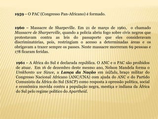 1959 – O PAC (Congresso Pan-Africano) é formado.


1960 – Massacre de Sharpeville. Em 21 de março de 1960, o chamado
Massacre de Sharperville, quando a polícia abriu fogo sobre civis negros que
protestavam contra as leis do passaporte que eles consideravam
discriminatórias, pois, restringiam o acesso a determinadas áreas e os
obrigavam a trazer sempre os passes. Neste massacre morreram 69 pessoas e
178 ficaram feridas.

1961 – A África do Sul é declarada república. O ANC e o PAC são proibidos
de atuar. Em 16 de dezembro deste mesmo ano, Nelson Mandela forma o
Umkhonto we Sizwe, a Lança da Nação em isiZulu, braço militar do
Congresso Nacional Africano (ANC/CNA) com ajuda do ANC e do Partido
Comunista da África do Sul (SACP) como resposta à opressão política, social
e econômica movida contra a população negra, mestiça e indiana da África
do Sul pelo regime político do Apartheid.
 