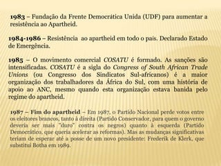 1983 – Fundação da Frente Democrática Unida (UDF) para aumentar a
resistência ao Apartheid.

1984-1986 – Resistência ao apartheid em todo o país. Declarado Estado
de Emergência.

1985 – O movimento comercial COSATU é formado. As sanções são
intensificadas. COSATU é a sigla do Congress of South African Trade
Unions (ou Congresso dos Sindicatos Sul-africanos) é a maior
organização dos trabalhadores da África do Sul, com uma história de
apoio ao ANC, mesmo quando esta organização estava banida pelo
regime do apartheid.

1987 – Fim do apartheid – Em 1987, o Partido Nacional perde votos entre
os eleitores brancos, tanto à direita (Partido Conservador, para quem o governo
deveria ser mais "duro" contra os negros) quanto à esquerda (Partido
Democrático, que queria acelerar as reformas). Mas as mudanças significativas
teriam de esperar até a posse de um novo presidente: Frederik de Klerk, que
substitui Botha em 1989.
 