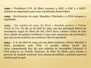 1990 – Presidente F.W. de Klerk reaciona o ANC, o PAC e o SACP.
Iniciam-se negociações para uma constituição democrática.
1990 - Em fevereiro de 1990, Mandela é libertado e o CNA recupera a
legalidade.

1993 – Em outubro de 1993, De Klerk e Mandela ganham o Prêmio
Nobel da Paz. No dia 10 de abril de 1993, um dos principais líderes do
movimento negro da África do Sul, Chris Hani, tombou vítima de dois
tiros, diante da própria residência. O que seus assassinos não previram é
que essa morte acabaria por acelerar o fim do apartheid.
1994 – A 27 de abril de 1994, em um pleito histórico, Nelson Mandela é
eleito presidente pelo CNA. O partido obtém 62,6% dos
votos, conquistando 252 das 400 cadeiras da Assembléia Nacional. O
CNA junta-se ao Partido Nacional, do líder De Klerk, para formar o
governo de unidade nacional. Essa aliança possibilita o primeiro governo
multirracial do país.
 