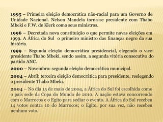 1995 – Primeira eleição democrática não-racial para um Governo de
Unidade Nacional. Nelson Mandela torna-se presidente com Thabo
Mbeki e F.W. de Klerk como seus ministros.
1996 – Decretada nova constituição o que permite novas eleições em
1999. A África do Sul o primeiro ministro das finanças negro da sua
história.
1999 – Segunda eleição democrática presidencial, elegendo o vice-
presidente Thabo Mbeki, sendo assim, a segunda vitória consecutiva do
partido ANC.
2000 – Novembro: segunda eleição democrática municipal.
2004 – Abril: terceira eleição democrática para presidente, reelegendo
o presidente Thabo Mbeki.
2004 – No dia 15 de maio de 2004, a África do Sul foi escolhida como
o país sede da Copa do Mundo de 2010. A nação estava concorrendo
com o Marrocos e o Egito para sediar o evento. A África do Sul recebeu
14 votos contra 10 do Marrocos; o Egito, por sua vez, não recebeu
nenhum voto.
 