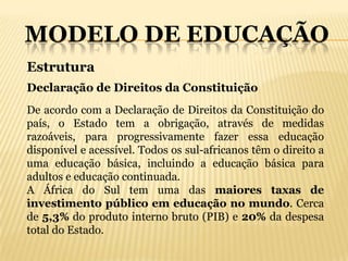 MODELO DE EDUCAÇÃO
Estrutura
Declaração de Direitos da Constituição
De acordo com a Declaração de Direitos da Constituição do
país, o Estado tem a obrigação, através de medidas
razoáveis, para progressivamente fazer essa educação
disponível e acessível. Todos os sul-africanos têm o direito a
uma educação básica, incluindo a educação básica para
adultos e educação continuada.
A África do Sul tem uma das maiores taxas de
investimento público em educação no mundo. Cerca
de 5,3% do produto interno bruto (PIB) e 20% da despesa
total do Estado.
 
