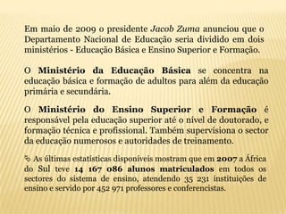 Em maio de 2009 o presidente Jacob Zuma anunciou que o
Departamento Nacional de Educação seria dividido em dois
ministérios - Educação Básica e Ensino Superior e Formação.

O Ministério da Educação Básica se concentra na
educação básica e formação de adultos para além da educação
primária e secundária.

O Ministério do Ensino Superior e Formação é
responsável pela educação superior até o nível de doutorado, e
formação técnica e profissional. Também supervisiona o sector
da educação numerosos e autoridades de treinamento.

 As últimas estatísticas disponíveis mostram que em 2007 a África
do Sul teve 14 167 086 alunos matriculados em todos os
sectores do sistema de ensino, atendendo 35 231 instituições de
ensino e servido por 452 971 professores e conferencistas.
 