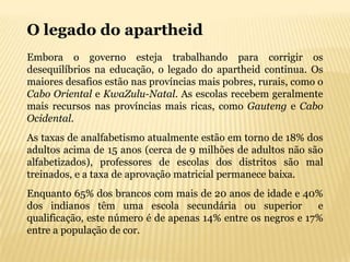 O legado do apartheid
Embora o governo esteja trabalhando para corrigir os
desequilíbrios na educação, o legado do apartheid continua. Os
maiores desafios estão nas províncias mais pobres, rurais, como o
Cabo Oriental e KwaZulu-Natal. As escolas recebem geralmente
mais recursos nas províncias mais ricas, como Gauteng e Cabo
Ocidental.
As taxas de analfabetismo atualmente estão em torno de 18% dos
adultos acima de 15 anos (cerca de 9 milhões de adultos não são
alfabetizados), professores de escolas dos distritos são mal
treinados, e a taxa de aprovação matricial permanece baixa.
Enquanto 65% dos brancos com mais de 20 anos de idade e 40%
dos indianos têm uma escola secundária ou superior            e
qualificação, este número é de apenas 14% entre os negros e 17%
entre a população de cor.
 
