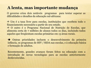 A lenta, mas importante mudança
O governo criou dois notáveis programas para tentar superar as
dificuldades e desafios da educação sul-africana:

 Um é a taxa livre para escolas, instituições que recebem todo o
financiamento necessário a partir do seu estado.
 O outro é o Programa Nacional de Nutrição de Escolas, que
alimenta certa de 7 milhões de alunos todos os dias, incluindo todos
aqueles que freqüentam escolas primárias em 13 áreas rurais.

 Outras prioridades incluem o desenvolvimento da primeira
infância, os programas de HIV / SIDA nas escolas, e à educação básica
e formação de adultos.

Recentemente, grandes avanços foram feitos na educação com a
introdução de novas tecnologias para as escolas anteriormente
desfavorecidas.
 