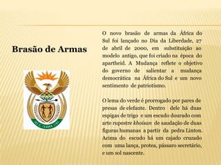 O novo brasão de armas da África do
                  Sul foi lançado no Dia da Liberdade, 27
Brasão de Armas   de abril de 2000, em substituição ao
                  modelo antigo, que foi criado na época do
                  apartheid. A Mudança reflete o objetivo
                  do governo de salientar a mudança
                  democrática na África do Sul e um novo
                  sentimento de patriotismo.

                  O lema do verde é prorrogado por pares de
                  presas de elefante. Dentro dele há duas
                  espigas de trigo e um escudo dourado com
                  arte rupestre khoisan de saudação de duas
                  figuras humanas a partir da pedra Linton.
                  Acima do escudo há um cajado cruzado
                  com uma lança, protea, pássaro secretário,
                  e um sol nascente.
 
