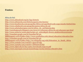 Fontes:


África do Sul:
http://www.africadosul.org.br/?pg=historia
http://www.infoescola.com/historia/guerra-dos-boeres/
http://www.brasilescola.com/geografia/Africa-sul-apartheid-sede-copa-mundo-futebol.htm
http://www.coladaweb.com/geografia/paises/africa-do-sul
http://www.achetudoeregiao.com.br/africa_do_sul/historia.htm
http://sociologiaearte.blogspot.com/2010/07/educacao-africa-do-sul-educacao-que.html
http://www.scielo.br/scielo.php?script=sci_arttext&pid=S0102-46982008000200009
http://translate.google.com.br/translate?hl=pt-
BR&langpair=en%7Cpt&u=http://www.southafrica.info/about/education/education.htm
http://translate.google.com.br/translate?hl=pt-
BR&langpair=en%7Cpt&u=http://en.wikipedia.org/wiki/Education_in_South_Africa
http://www.youtube.com/watch?v=jgxryAVxdjc
http://www.youtube.com/watch?v=NP6aOocTChQ
http://www.ufpel.edu.br/fae/caduc/downloads/n39/02.pdf
http://www.easyexpat.com/pt/joanesburgo/escola/sistema-educativo.htm
 