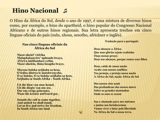 Hino Nacional ♫
O Hino da África do Sul, desde o ano de 1997, é uma mistura de diversos hinos
como, por exemplo, o hino do apartheid, o hino popular do Congresso Nacional
Africano e de outros hinos regionais. Sua letra apresenta trechos em cinco
línguas oficiais do país (zulu, xhosa, sesotho, africâner e inglês).
                                                        Tradução para o português
       Nas cinco línguas oficiais da
              África do Sul                     Deus abençoe a África
                                                Que suas glórias sejam exaltadas
   Nkosi sikelel' iAfrika                       Ouça nossas preçes
   Maluphakanyisw' uphondo lwayo,               Deus nos abençoe, porque somos seus filhos
   AYizwa imithandazo yethu,
   Nkosi sikelela, thina lusapho lwayo.
                                                Deus, cuide de nossa nação
   Morena boloka setjhaba sa heso,              Acabe com nossos conflitos
   O fedise dintwa le matshwenyeho,             Nos proteja, e proteja nossa nação
   O se boloke, O se boloke setjhaba sa heso,   À África do Sul, nação África do Sul
   Setjhaba sa South Afrika - South Afrika.
   Uit die blou van onse hemel,                 Dos nossos céus azuis
   Uit die diepte van ons see,                  Das profundezas dos nossos mares
   Oor ons ewige gebergtes,                     Sobre as grandes montanhas
   Waar die kranse antwoord gee,                Onde os sons se ecoem

   Sounds the call to come together,
   And united we shall stand,                   Soa o chamado para nos unirmos
   Let us live and strive for freedom,          e juntos nos fortalecermos
   In South Africa our land.                    Vamos viver e lutar pela liberdade
                                                Na África da Sul a nossa terra.
 